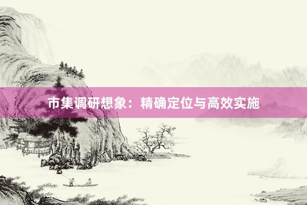 市集调研想象：精确定位与高效实施