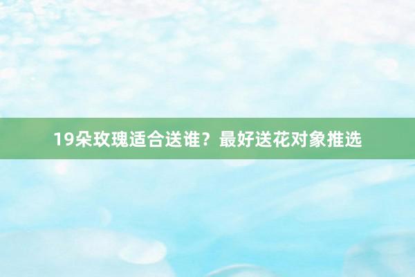 19朵玫瑰适合送谁？最好送花对象推选